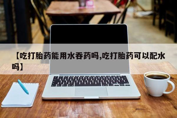 网上米索前列醇在线下单【吃打胎药能用水吞药吗,吃打胎药可以配水吗】