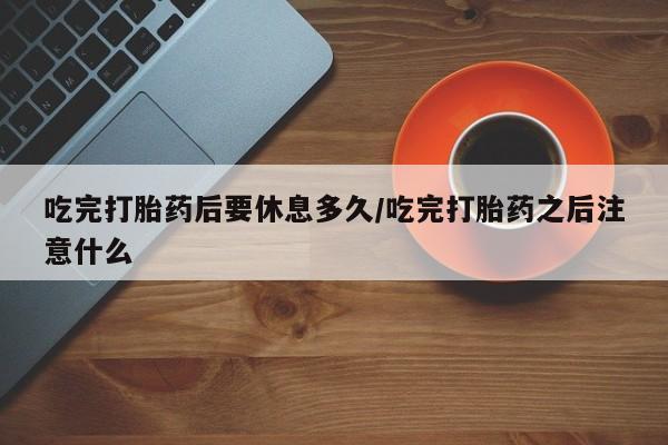 网上米索前列醇在线下单吃完打胎药后要休息多久/吃完打胎药之后注意什么