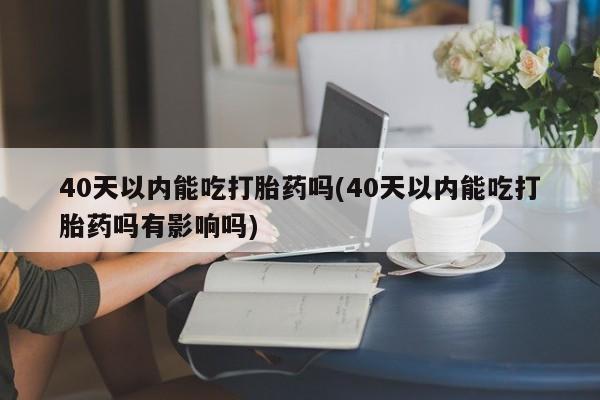 网上米索前列醇在线下单40天以内能吃打胎药吗(40天以内能吃打胎药吗有影响吗)