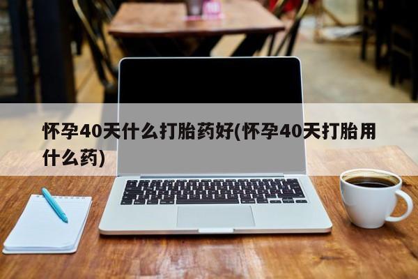 网上米索前列醇在线下单怀孕40天什么打胎药好(怀孕40天打胎用什么药)