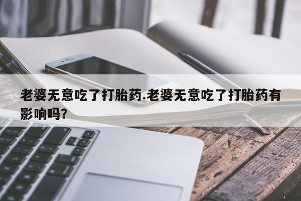 网上米索前列醇在线下单老婆无意吃了打胎药.老婆无意吃了打胎药有影响吗？