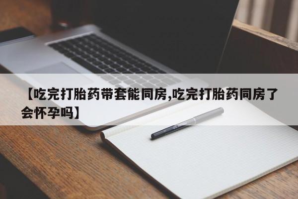 网上米索前列醇在线下单【吃完打胎药带套能同房,吃完打胎药同房了会怀孕吗】