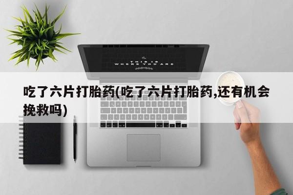 网上米索前列醇在线下单吃了六片打胎药(吃了六片打胎药,还有机会挽救吗)