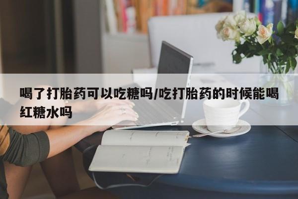 网上米索前列醇在线下单喝了打胎药可以吃糖吗/吃打胎药的时候能喝红糖水吗