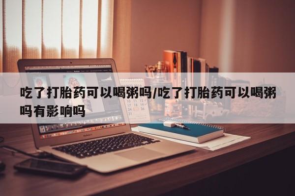 网上米索前列醇在线下单吃了打胎药可以喝粥吗/吃了打胎药可以喝粥吗有影响吗
