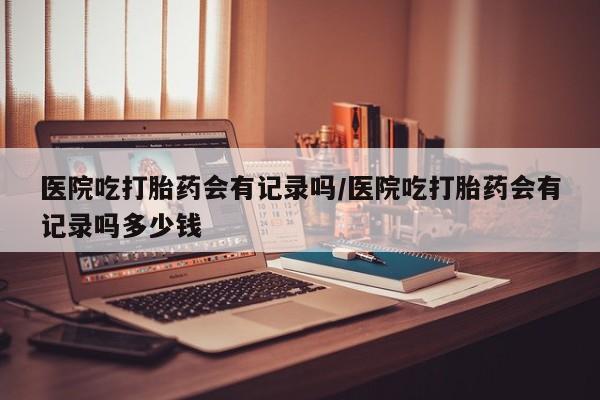 网上米索前列醇在线下单医院吃打胎药会有记录吗/医院吃打胎药会有记录吗多少钱
