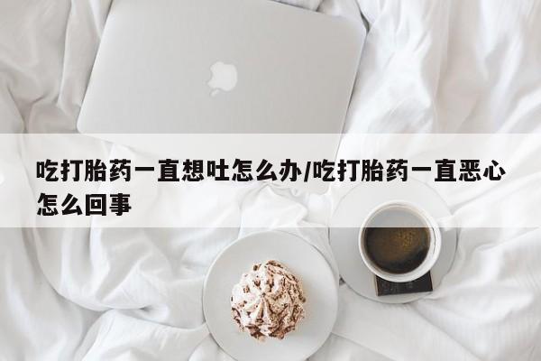 网上米索前列醇在线下单吃打胎药一直想吐怎么办/吃打胎药一直恶心怎么回事