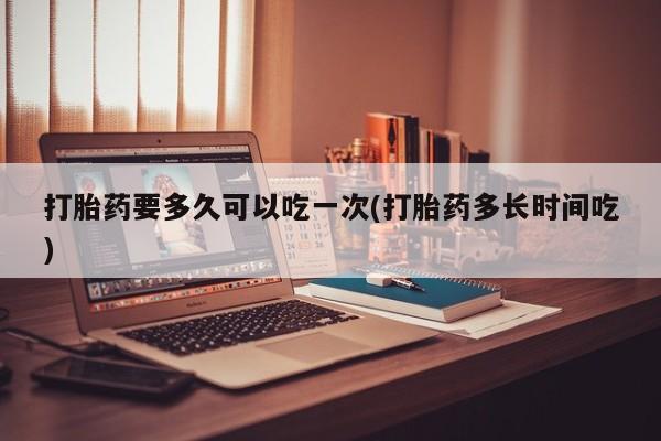 网上米索前列醇在线下单打胎药要多久可以吃一次(打胎药多长时间吃)