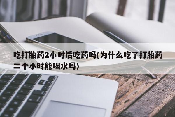 网上米索前列醇在线下单吃打胎药2小时后吃药吗(为什么吃了打胎药二个小时能喝水吗)