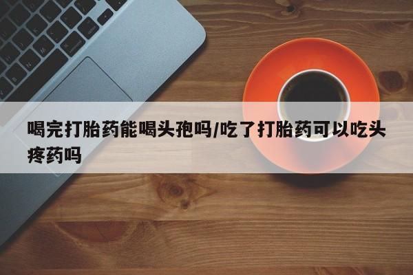 网上米索前列醇在线下单喝完打胎药能喝头孢吗/吃了打胎药可以吃头疼药吗