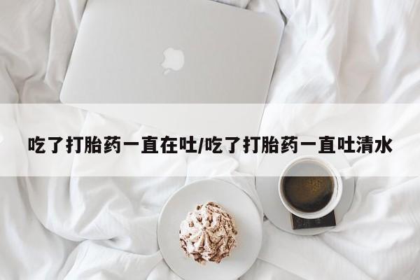 网上米索前列醇在线下单吃了打胎药一直在吐/吃了打胎药一直吐清水