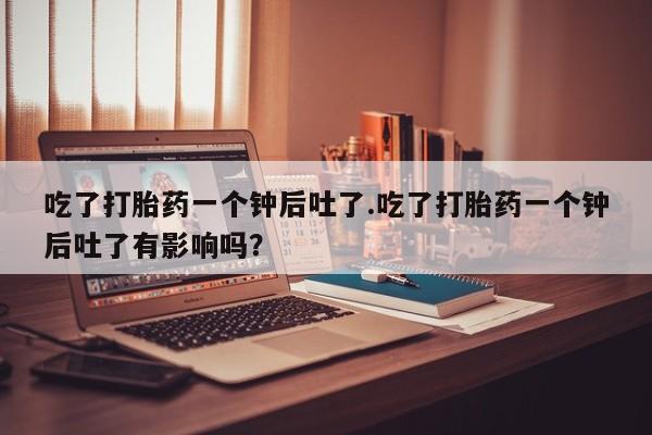 网上米索前列醇在线下单吃了打胎药一个钟后吐了.吃了打胎药一个钟后吐了有影响吗？