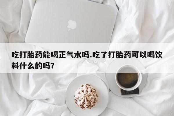 网上米索前列醇在线下单吃打胎药能喝正气水吗.吃了打胎药可以喝饮料什么的吗？