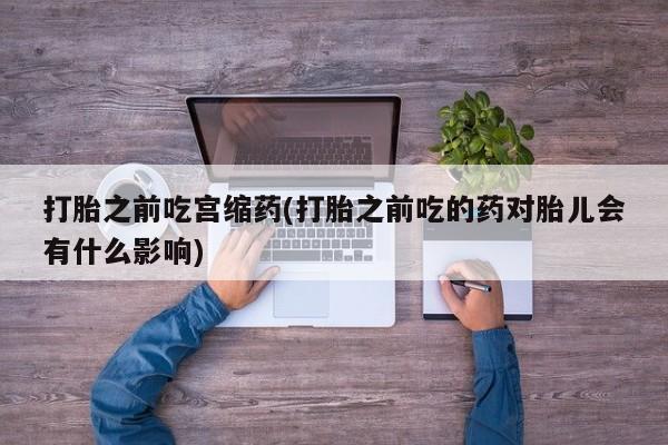 网上米索前列醇在线下单打胎之前吃宫缩药(打胎之前吃的药对胎儿会有什么影响)