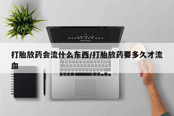 网上米索前列醇在线下单打胎放药会流什么东西/打胎放药要多久才流血