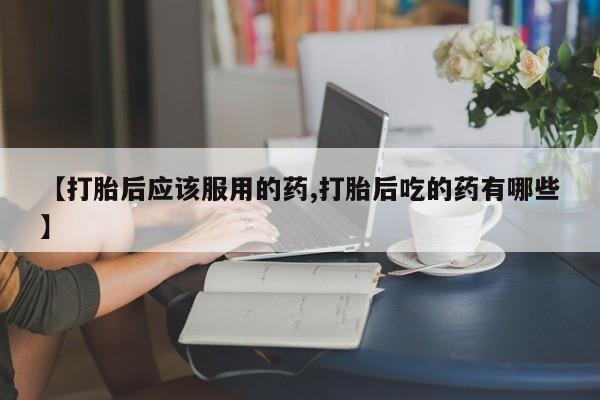 网上米索前列醇在线下单【打胎后应该服用的药,打胎后吃的药有哪些】