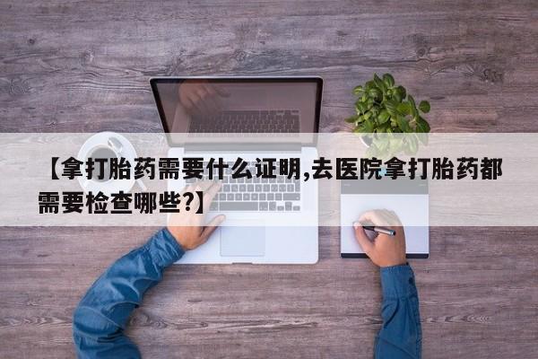 网上米索前列醇在线下单【拿打胎药需要什么证明,去医院拿打胎药都需要检查哪些?】