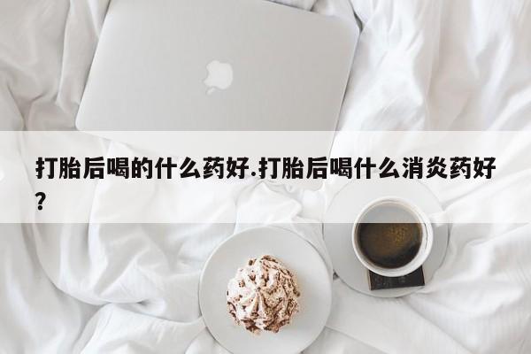 网上米索前列醇在线下单打胎后喝的什么药好.打胎后喝什么消炎药好？