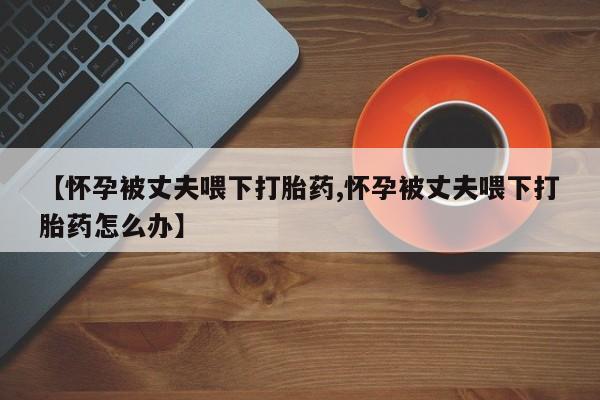 网上米索前列醇在线下单【怀孕被丈夫喂下打胎药,怀孕被丈夫喂下打胎药怎么办】