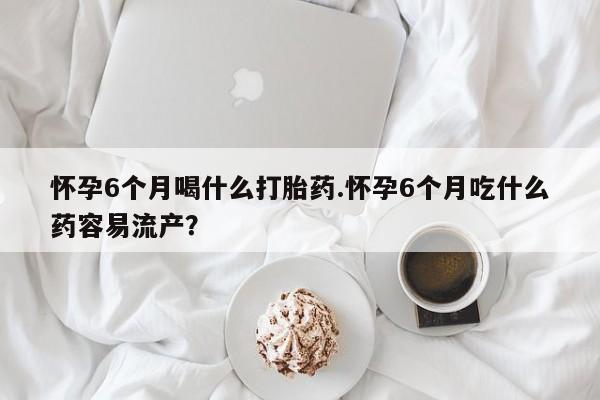 网上米索前列醇在线下单怀孕6个月喝什么打胎药.怀孕6个月吃什么药容易流产？