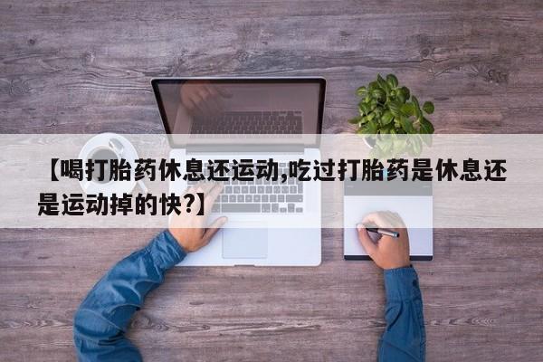 网上米索前列醇在线下单【喝打胎药休息还运动,吃过打胎药是休息还是运动掉的快?】