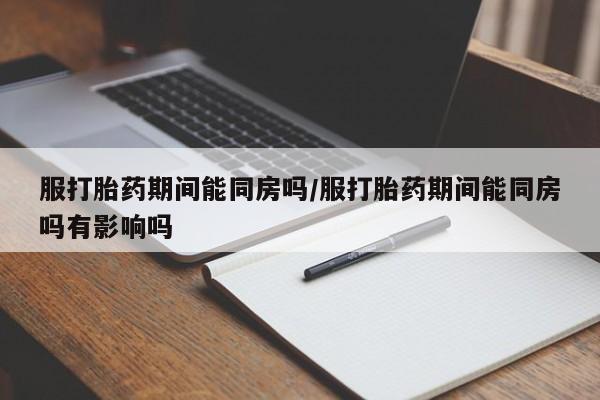网上米索前列醇在线下单服打胎药期间能同房吗/服打胎药期间能同房吗有影响吗