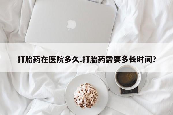 网上米索前列醇在线下单打胎药在医院多久.打胎药需要多长时间？
