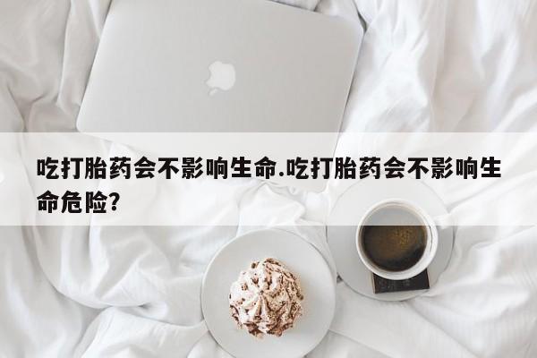 网上米索前列醇在线下单吃打胎药会不影响生命.吃打胎药会不影响生命危险？