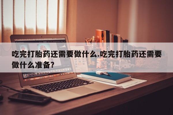 网上米索前列醇在线下单吃完打胎药还需要做什么.吃完打胎药还需要做什么准备？