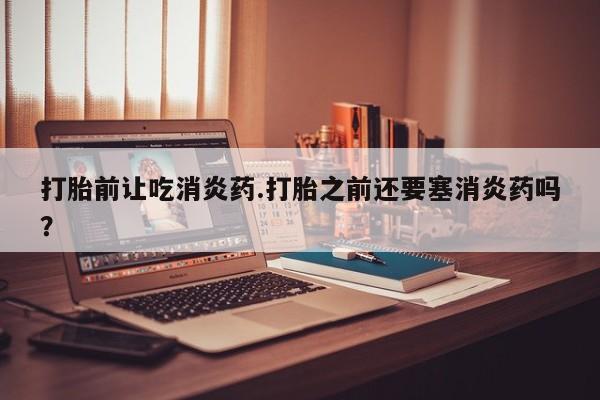 网上米索前列醇在线下单打胎前让吃消炎药.打胎之前还要塞消炎药吗？