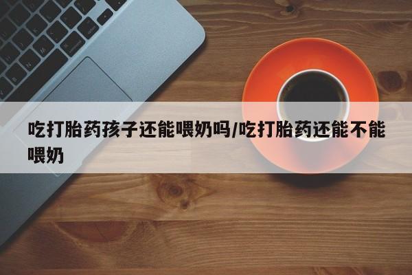 网上米索前列醇在线下单吃打胎药孩子还能喂奶吗/吃打胎药还能不能喂奶