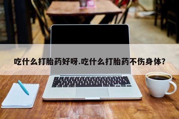 网上米索前列醇在线下单吃什么打胎药好呀.吃什么打胎药不伤身体？
