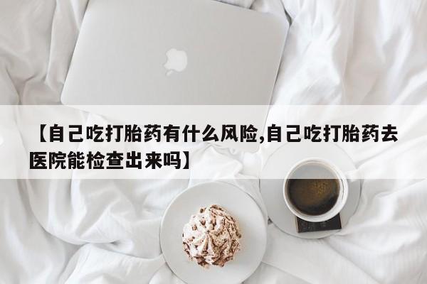 网上米索前列醇在线下单【自己吃打胎药有什么风险,自己吃打胎药去医院能检查出来吗】