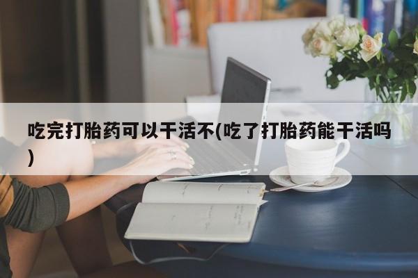 网上米索前列醇在线下单吃完打胎药可以干活不(吃了打胎药能干活吗)