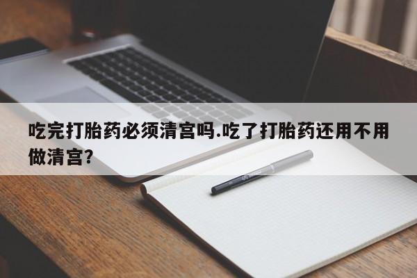 网上米索前列醇在线下单吃完打胎药必须清宫吗.吃了打胎药还用不用做清宫？