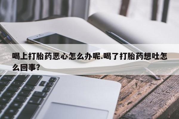 网上米索前列醇在线下单喝上打胎药恶心怎么办呢.喝了打胎药想吐怎么回事？