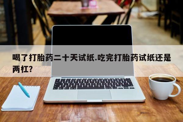 网上米索前列醇在线下单喝了打胎药二十天试纸.吃完打胎药试纸还是两杠？