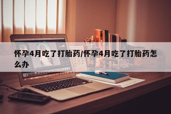 网上米索前列醇在线下单怀孕4月吃了打胎药/怀孕4月吃了打胎药怎么办