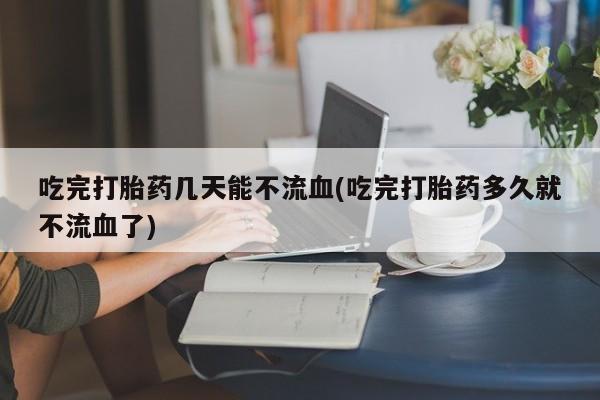 网上米索前列醇在线下单吃完打胎药几天能不流血(吃完打胎药多久就不流血了)