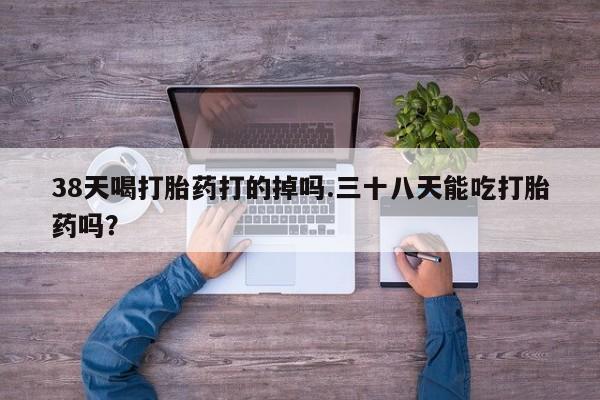 网上米索前列醇在线下单38天喝打胎药打的掉吗.三十八天能吃打胎药吗？