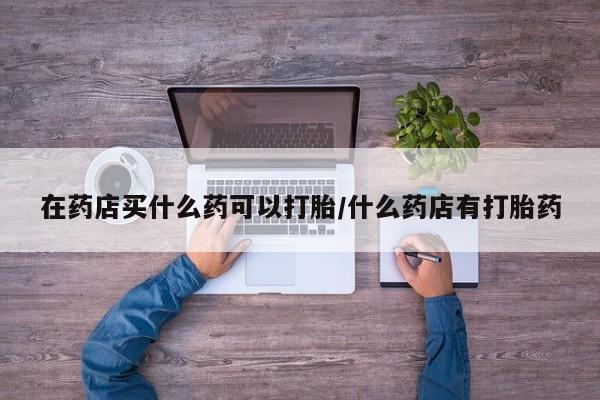 网上米索前列醇在线下单在药店买什么药可以打胎/什么药店有打胎药