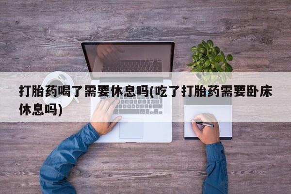 网上米索前列醇在线下单打胎药喝了需要休息吗(吃了打胎药需要卧床休息吗)