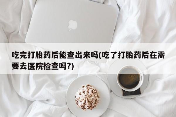 网上米索前列醇在线下单吃完打胎药后能查出来吗(吃了打胎药后在需要去医院检查吗?)