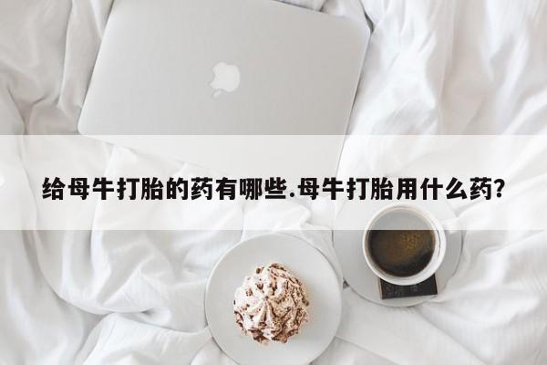 网上米索前列醇在线下单给母牛打胎的药有哪些.母牛打胎用什么药？
