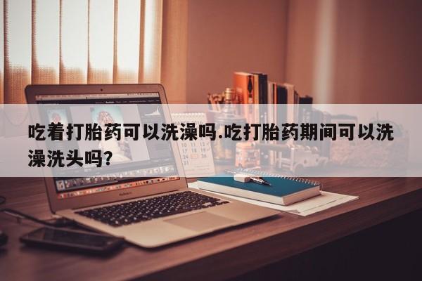 网上米索前列醇在线下单吃着打胎药可以洗澡吗.吃打胎药期间可以洗澡洗头吗？