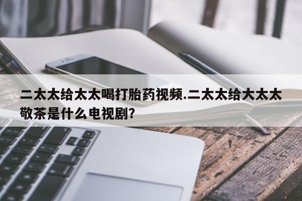 网上米索前列醇在线下单二太太给太太喝打胎药视频.二太太给大太太敬茶是什么电视剧？