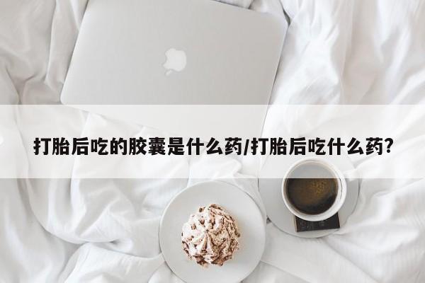 网上米索前列醇在线下单打胎后吃的胶囊是什么药/打胎后吃什么药?