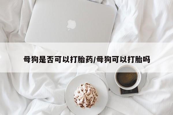 网上米索前列醇在线下单母狗是否可以打胎药/母狗可以打胎吗