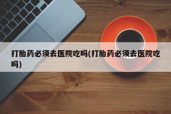 网上米索前列醇在线下单打胎药必须去医院吃吗(打胎药必须去医院吃吗)