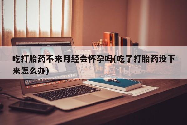 网上米索前列醇在线下单吃打胎药不来月经会怀孕吗(吃了打胎药没下来怎么办)
